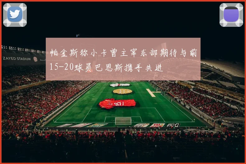 帕金斯称小卡曾主宰东部期待与前15-20球员巴恩斯携手共进