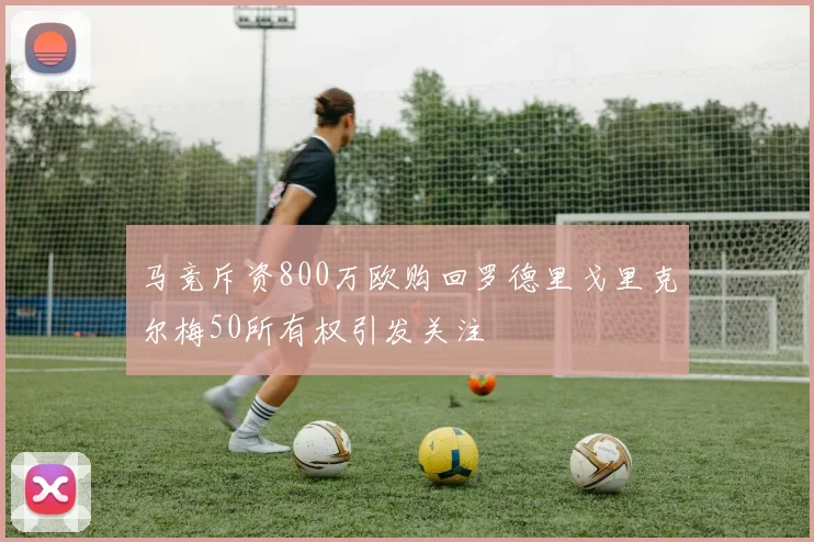 马竞斥资800万欧购回罗德里戈里克尔梅50所有权引发关注