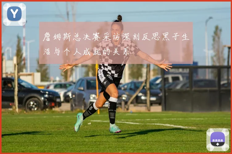 詹姆斯总决赛采访深刻反思黑子生活与个人成就的关系