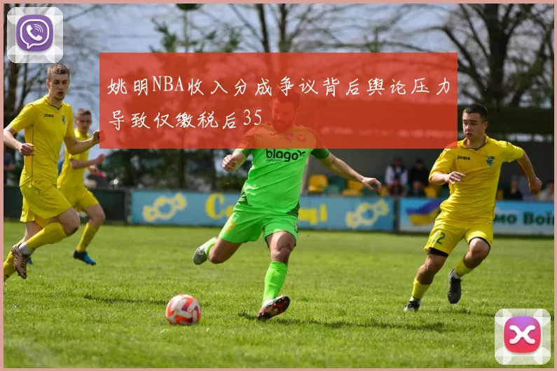 姚明NBA收入分成争议背后舆论压力导致仅缴税后35